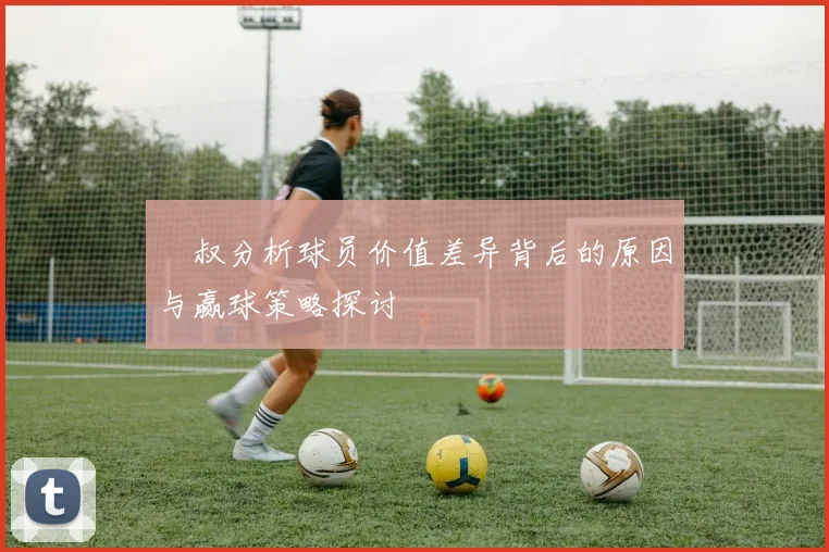 囧叔分析球员价值差异背后的原因与赢球策略探讨