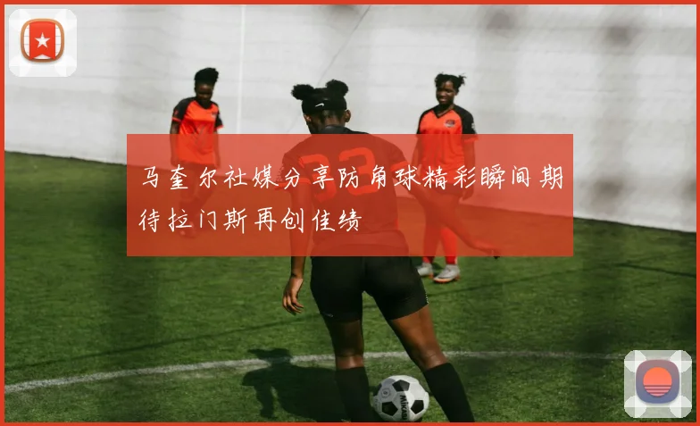 马奎尔社媒分享防角球精彩瞬间期待拉门斯再创佳绩