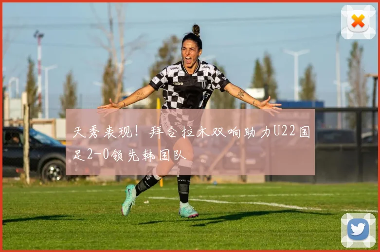 天秀表现！拜合拉木双响助力U22国足2-0领先韩国队