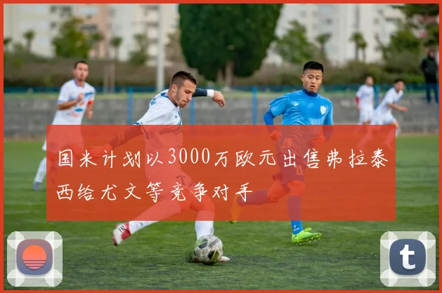 国米计划以3000万欧元出售弗拉泰西给尤文等竞争对手
