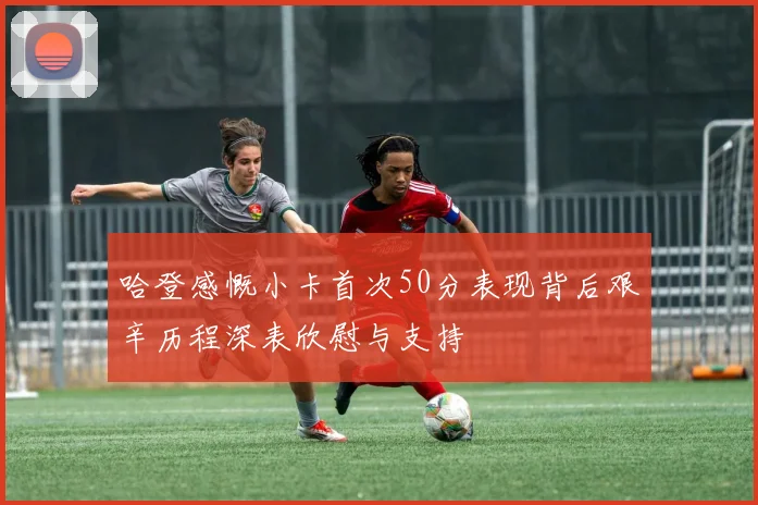 哈登感慨小卡首次50分表现背后艰辛历程深表欣慰与支持
