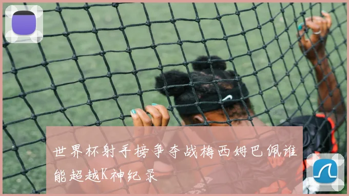 世界杯射手榜争夺战梅西姆巴佩谁能超越K神纪录
