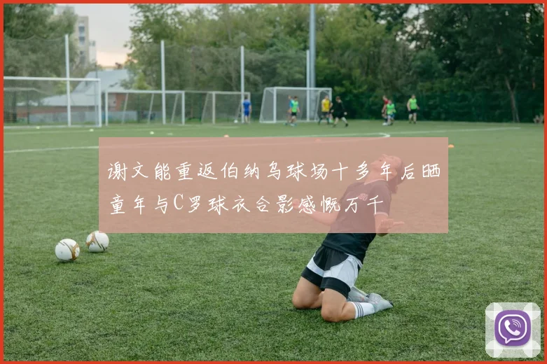 谢文能重返伯纳乌球场十多年后晒童年与C罗球衣合影感慨万千