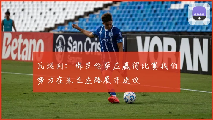 瓦诺利：佛罗伦萨应赢得比赛我们努力在米兰左路展开进攻