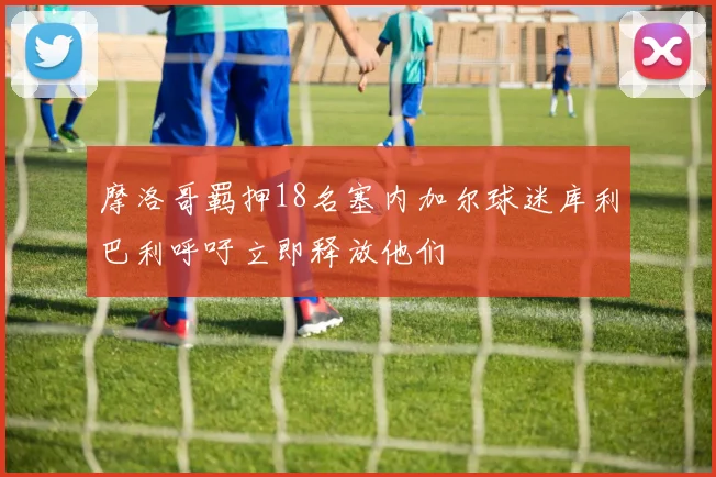 摩洛哥羁押18名塞内加尔球迷库利巴利呼吁立即释放他们