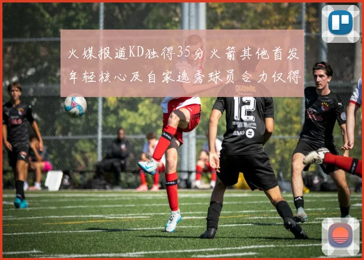 火媒报道KD独得35分火箭其他首发年轻核心及自家选秀球员合力仅得42分