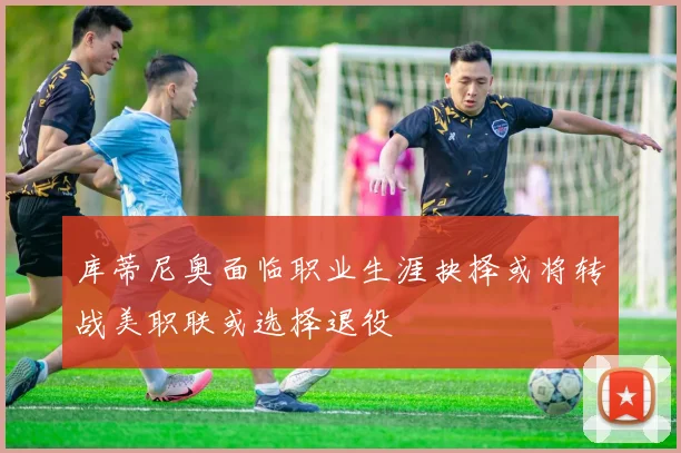 库蒂尼奥面临职业生涯抉择或将转战美职联或选择退役