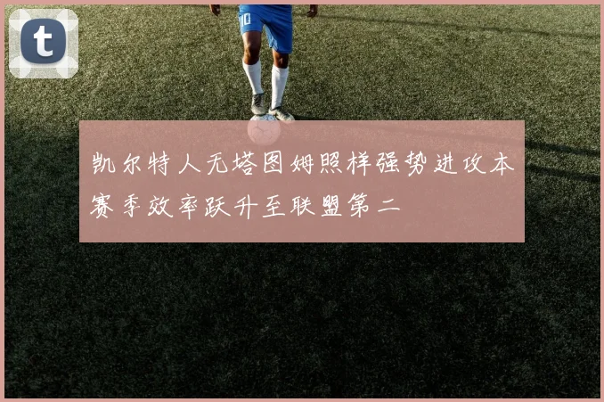 凯尔特人无塔图姆照样强势进攻本赛季效率跃升至联盟第二