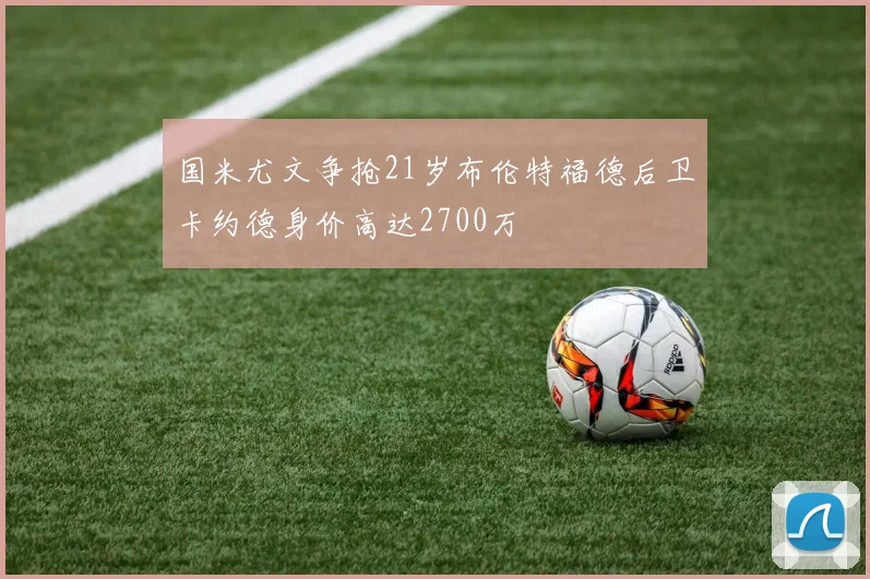 国米尤文争抢21岁布伦特福德后卫卡约德身价高达2700万