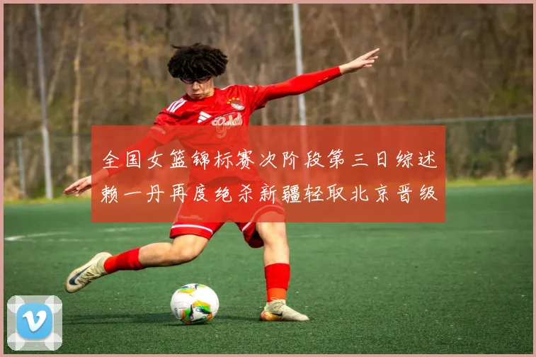 全国女篮锦标赛次阶段第三日综述赖一丹再度绝杀新疆轻取北京晋级在望