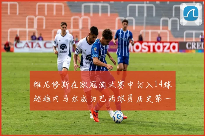 维尼修斯在欧冠淘汰赛中打入14球超越内马尔成为巴西球员历史第一人