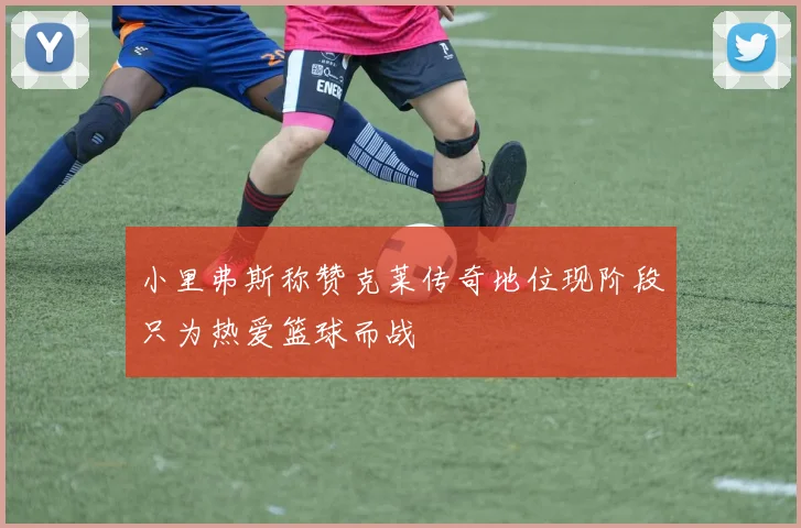 小里弗斯称赞克莱传奇地位现阶段只为热爱篮球而战