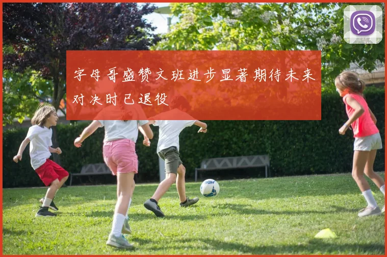 字母哥盛赞文班进步显著期待未来对决时已退役