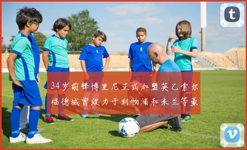 34岁前锋博里尼正式加盟英乙索尔福德城曾效力于利物浦和米兰等豪门