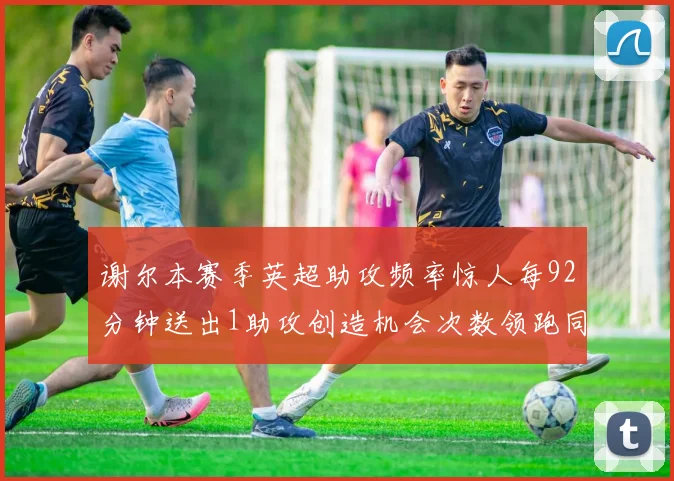 谢尔本赛季英超助攻频率惊人每92分钟送出1助攻创造机会次数领跑同期
