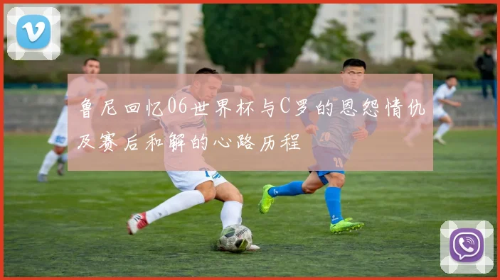 鲁尼回忆06世界杯与C罗的恩怨情仇及赛后和解的心路历程