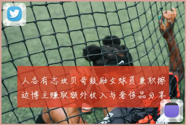 人各有志坎贝奇鼓励女球员兼职擦边博主赚取额外收入与奢侈品分享