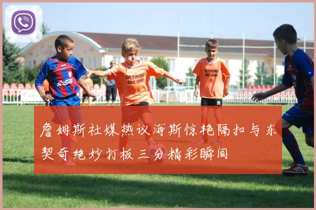 詹姆斯社媒热议海斯惊艳隔扣与东契奇绝妙打板三分精彩瞬间