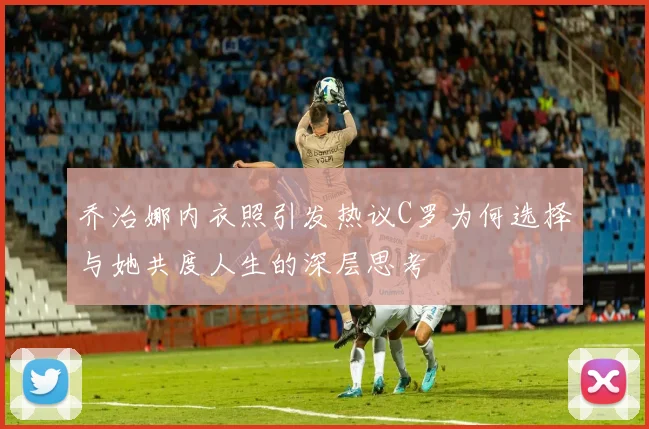 乔治娜内衣照引发热议C罗为何选择与她共度人生的深层思考
