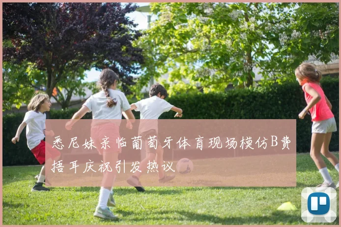 悉尼妹亲临葡萄牙体育现场模仿B费捂耳庆祝引发热议