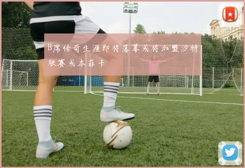 B席传奇生涯即将落幕或将加盟沙特联赛或本菲卡