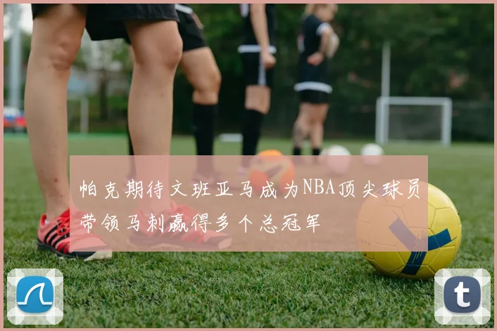 帕克期待文班亚马成为NBA顶尖球员带领马刺赢得多个总冠军
