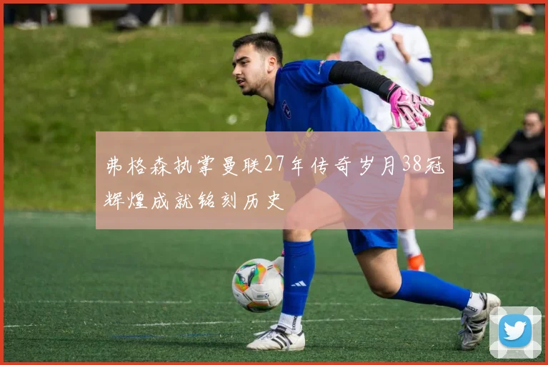 弗格森执掌曼联27年传奇岁月38冠辉煌成就铭刻历史