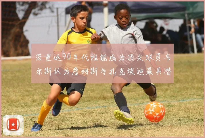 若重返90年代谁能成为顶尖球员韦尔斯认为詹姆斯与扎克埃迪最具潜力