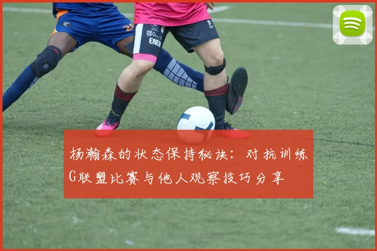 杨瀚森的状态保持秘诀：对抗训练G联盟比赛与他人观察技巧分享