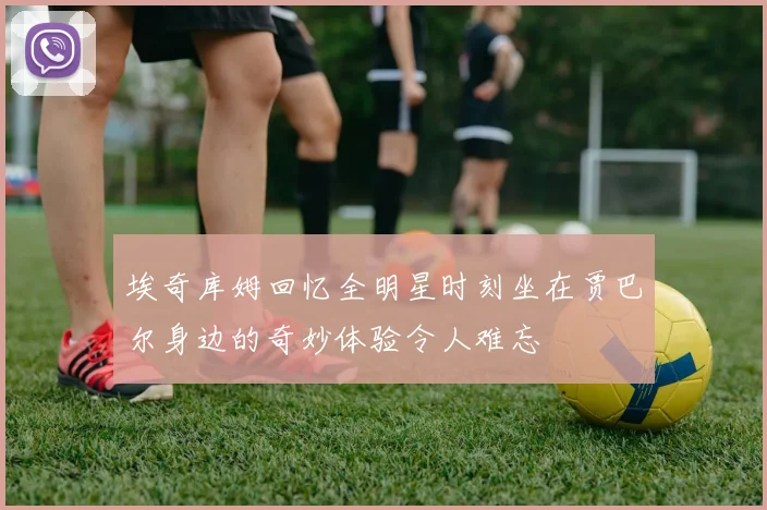 埃奇库姆回忆全明星时刻坐在贾巴尔身边的奇妙体验令人难忘