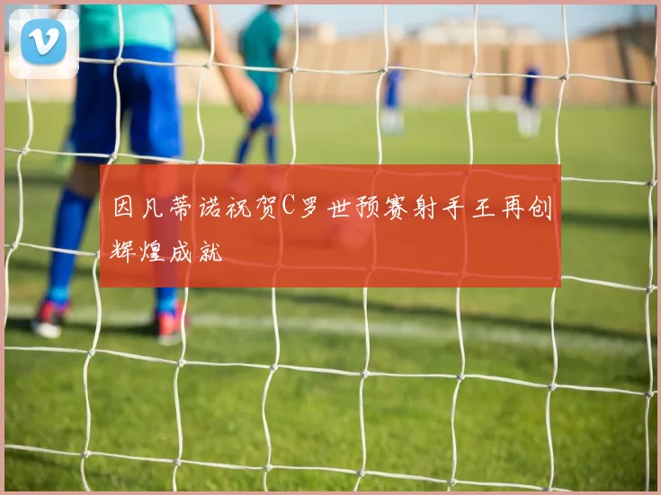 因凡蒂诺祝贺C罗世预赛射手王再创辉煌成就