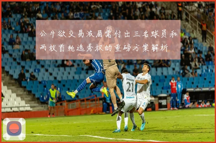 公牛欲交易浓眉需付出三名球员和两枚首轮选秀权的重磅方案解析