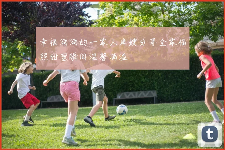 幸福满满的一家人库嫂分享全家福照甜蜜瞬间温馨满溢