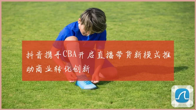抖音携手CBA开启直播带货新模式推动商业转化创新