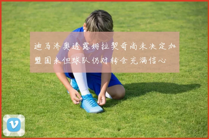 迪马济奥透露姆拉契奇尚未决定加盟国米但球队仍对转会充满信心