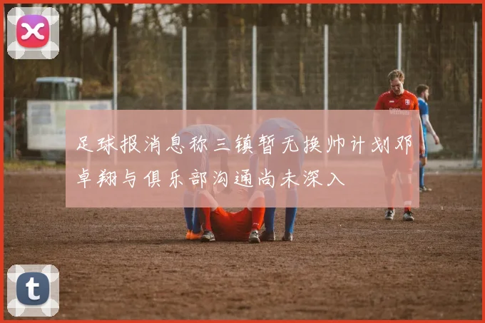 足球报消息称三镇暂无换帅计划邓卓翔与俱乐部沟通尚未深入
