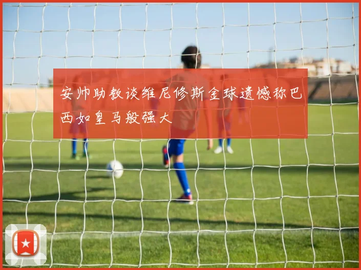 安帅助教谈维尼修斯金球遗憾称巴西如皇马般强大