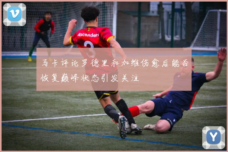马卡评论罗德里和加维伤愈后能否恢复巅峰状态引发关注