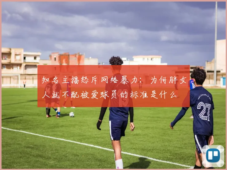 知名主播怒斥网络暴力：为何胖女人就不配被爱球员的标准是什么