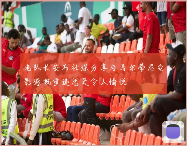 老队长安布社媒分享与马尔蒂尼合影感慨重逢总是令人愉悦