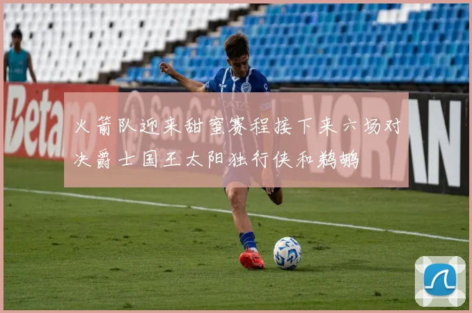 火箭队迎来甜蜜赛程接下来六场对决爵士国王太阳独行侠和鹈鹕