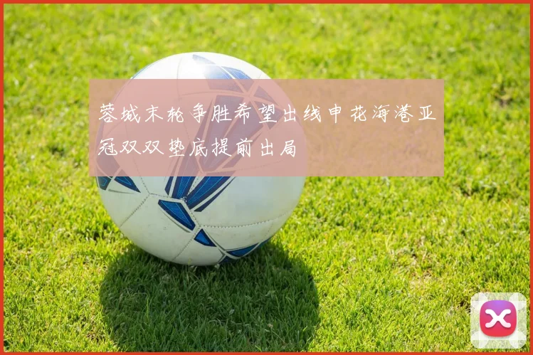 蓉城末轮争胜希望出线申花海港亚冠双双垫底提前出局