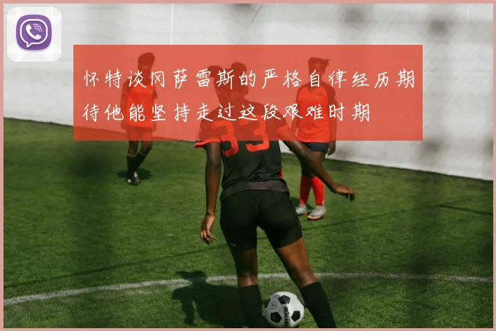 怀特谈冈萨雷斯的严格自律经历期待他能坚持走过这段艰难时期